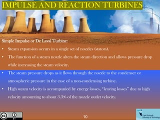Simple Impulse or De Laval Turbine:
• Steam expansion occurs in a single set of nozzles (stators).
• The function of a steam nozzle alters the steam direction and allows pressure drop
while increasing the steam velocity.
• The steam pressure drops as it flows through the nozzle to the condenser or
atmospheric pressure in the case of a non-condensing turbine.
• High steam velocity is accompanied by energy losses, “leaving losses” due to high
velocity amounting to about 3.3% of the nozzle outlet velocity.
IMPULSE AND REACTION TURBINES
Creative Commons License
10
 