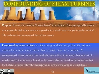 Purpose: It is used to combat “leaving losses” in a turbine. The rotor speed becomes
tremendously high when steam is expanded in a single stage (simple impulse turbine).
The solution is to compound the turbine stages.
Compounding steam turbines: it is the strategy in which energy from the steam is
extracted in several stages rather than a single stage in a turbine. A
compounded steam turbine has multiple stages. E.g., it has more than one set of
nozzles and rotors in series, keyed to the same shaft or fixed to the casing so that
the turbine absorbs either the steam pressure or the jet velocity in several stages.
COMPOUNDING OF STEAM TURBINES
15
Creative Commons License
 