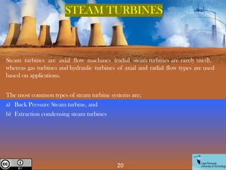Steam turbines are axial flow machines (radial steam turbines are rarely used),
whereas gas turbines and hydraulic turbines of axial and radial flow types are used
based on applications.
The most common types of steam turbine systems are;
a) Back Pressure Steam turbine, and
b) Extraction condensing steam turbines
20
Creative Commons License
STEAM TURBINES
 