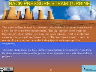 The steam turbine is used in connection with industrial processes where there is
a need for low or medium-pressure steam. The high-pressure steam enters the
back-pressure steam turbine, and while the steam expands – part of its thermal
energy is converted into mechanical energy. The mechanical energy is used to
run an electric generator or mechanical equipment, such as pumps, fans,
compressors,
The outlet steam leaves the back pressure steam turbine at “overpressure” and then
the steam returns to the plant for process steam application such as heating or drying
purposes.
BACK-PRESSURE STEAM TURBINE
21
Creative Commons License
 