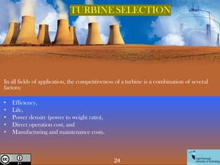 In all fields of application, the competitiveness of a turbine is a combination of several
factors:
• Efficiency,
• Life,
• Power density (power to weight ratio),
• Direct operation cost, and
• Manufacturing and maintenance costs.
TURBINE SELECTION
24
Creative Commons License
 