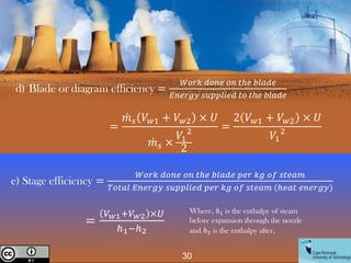 d) Blade or diagram efficiency =
𝑊𝑜𝑟𝑘 𝑑𝑜𝑛𝑒 𝑜𝑛 𝑡ℎ𝑒 𝑏𝑙𝑎𝑑𝑒
𝐸𝑛𝑒𝑟𝑔𝑦 𝑠𝑢𝑝𝑝𝑙𝑖𝑒𝑑 𝑡𝑜 𝑡ℎ𝑒 𝑏𝑙𝑎𝑑𝑒
e) Stage efficiency =
𝑊𝑜𝑟𝑘 𝑑𝑜𝑛𝑒 𝑜𝑛 𝑡ℎ𝑒 𝑏𝑙𝑎𝑑𝑒 𝑝𝑒𝑟 𝑘𝑔 𝑜𝑓 𝑠𝑡𝑒𝑎𝑚
𝑇𝑜𝑡𝑎𝑙 𝐸𝑛𝑒𝑟𝑔𝑦 𝑠𝑢𝑝𝑝𝑙𝑖𝑒𝑑 𝑝𝑒𝑟 𝑘𝑔 𝑜𝑓 𝑠𝑡𝑒𝑎𝑚 (ℎ𝑒𝑎𝑡 𝑒𝑛𝑒𝑟𝑔𝑦)
=
ሶ
𝑚𝑠 𝑉𝑤1 + 𝑉𝑤2 × 𝑈
ሶ
𝑚𝑠 ×
𝑉1
2
2
=
2 𝑉𝑤1 + 𝑉𝑤2 × 𝑈
𝑉1
2
30
Creative Commons License
=
𝑉𝑤1+𝑉𝑤2 ×𝑈
ℎ1−ℎ2
Where, ℎ1 is the enthalpy of steam
before expansion through the nozzle
and ℎ2 is the enthalpy after.
 