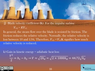 33
Creative Commons License
j) Blade velocity coefficient (K). For the impulse turbine
𝑉𝑟2 = 𝐾𝑉𝑟1
In general, the steam flow over the blade is resisted by friction. The
friction reduces the relative velocity. Normally, the relative velocity is
lost between 10 and 15%. Therefore, 𝑉𝑟2 < 𝑉𝑟1K signifies how much
relative velocity is reduced.
k) Gain in kinetic energy = adiabatic heat loss
𝑉2
2
= ℎ1 − ℎ2 → 𝑉 = 2ℎ𝑑 = 2 × 1000ℎ𝑑 = 44.72 ℎ𝑑
 