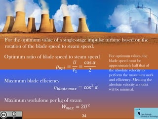 34
Creative Commons License
For the optimum value of a single-stage impulse turbine based on the
rotation of the blade speed to steam speed.
Optimum ratio of blade speed to steam speed
𝜌𝑜𝑝𝑡 =
𝑈
𝑉1
=
cos 𝛼
2
Maximum blade efficiency
ⴄ𝑏𝑙𝑎𝑑𝑒,𝑚𝑎𝑥 = cos2
𝛼
Maximum workdone per kg of steam
𝑊
𝑚𝑎𝑥 = 2𝑈2
For optimum values, the
blade speed must be
approximately half that of
the absolute velocity to
perform the maximum work
and efficiency. Meaning the
absolute velocity at outlet
will be minimal.
 