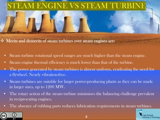 STEAM ENGINE VS STEAM TURBINE
❖ Merits and demerits of steam turbines over steam engines are:
• Steam turbine rotational speed ranges are much higher than the steam engine.
• Steam engine thermal efficiency is much lower than that of the turbine.
• The power generated by steam turbines is almost uniform, eradicating the need for
a flywheel. Nearly vibration-free.
• Steam turbines are suitable for larger power-producing plants as they can be made
in larger sizes, up to 1200 MW.
• The rotary action of the steam turbine minimises the balancing challenge prevalent
in reciprocating engines.
• The absence of rubbing parts reduces lubrication requirements in steam turbines.
4
Creative Commons License
 