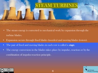 • The steam energy is converted to mechanical work by expansion through the
turbine blades.
• Expansion occurs through fixed blades (nozzles) and moving blades (rotors).
• The pair of fixed and moving blades in each row is called a stage.
• The energy conversion in the blades takes place by impulse, reaction or by the
combination of impulse-reaction principle.
STEAM TURBINES
6
Creative Commons License
 