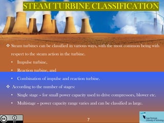 7
Creative Commons License
STEAM TURBINE CLASSIFICATION
❖ Steam turbines can be classified in various ways, with the most common being with
respect to the steam action in the turbine.
• Impulse turbine,
• Reaction turbine, and
• Combination of impulse and reaction turbine.
❖ According to the number of stages:
• Single stage – for small power capacity used to drive compressors, blower etc.
• Multistage – power capacity range varies and can be classified as large.
 