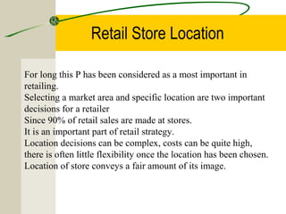 Retail Store Location
For long this P has been considered as a most important in
retailing.
Selecting a market area and specific location are two important
decisions for a retailer
Since 90% of retail sales are made at stores.
It is an important part of retail strategy.
Location decisions can be complex, costs can be quite high,
there is often little flexibility once the location has been chosen.
Location of store conveys a fair amount of its image.
 