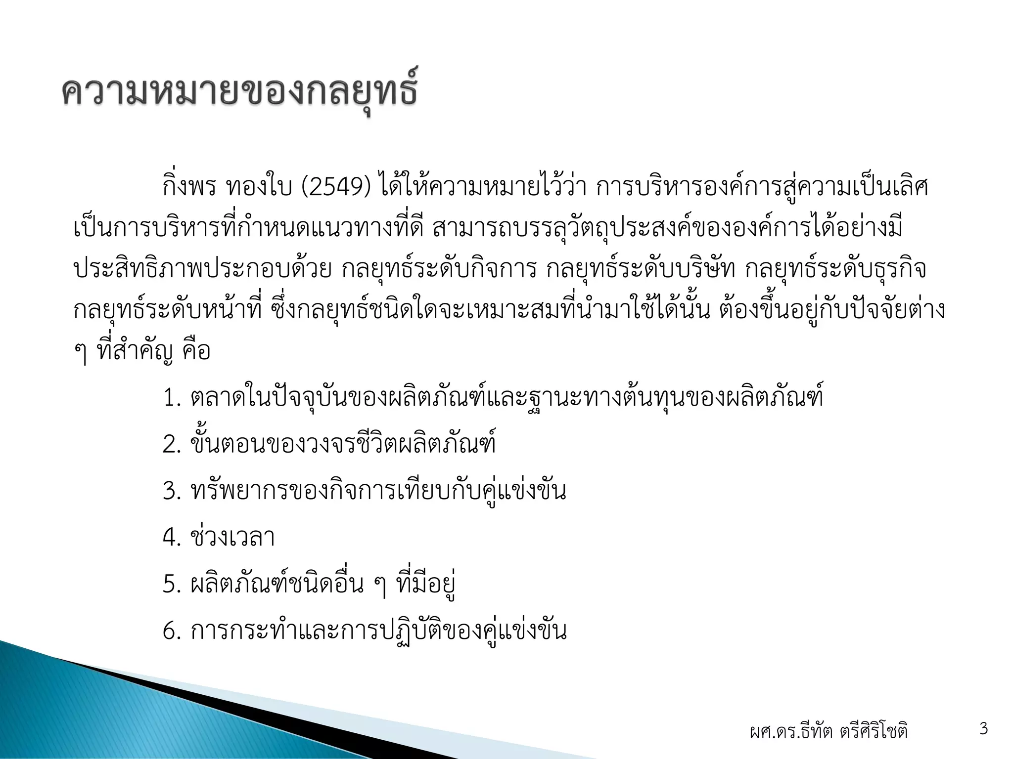 กิ่งพร ทองใบ (2549) ได้ให้ความหมายไว้ว่า การบริหารองค์การสู่ความเป็นเลิศ
เป็นการบริหารที่กาหนดแนวทางที่ดี สามารถบรรลุวัตถุประสงค์ขององค์การได้อย่างมี
ประสิทธิภาพประกอบด้วย กลยุทธ์ระดับกิจการ กลยุทธ์ระดับบริษัท กลยุทธ์ระดับธุรกิจ
กลยุทธ์ระดับหน้าที่ ซึ่งกลยุทธ์ชนิดใดจะเหมาะสมที่นามาใช้ได้นั้น ต้องขึ้นอยู่กับปัจจัยต่าง
ๆ ที่สาคัญ คือ
1. ตลาดในปัจจุบันของผลิตภัณฑ์และฐานะทางต้นทุนของผลิตภัณฑ์
2. ขั้นตอนของวงจรชีวิตผลิตภัณฑ์
3. ทรัพยากรของกิจการเทียบกับคู่แข่งขัน
4. ช่วงเวลา
5. ผลิตภัณฑ์ชนิดอื่น ๆ ที่มีอยู่
6. การกระทาและการปฏิบัติของคู่แข่งขัน
ผศ.ดร.ธีทัต ตรีศิริโชติ 3
 