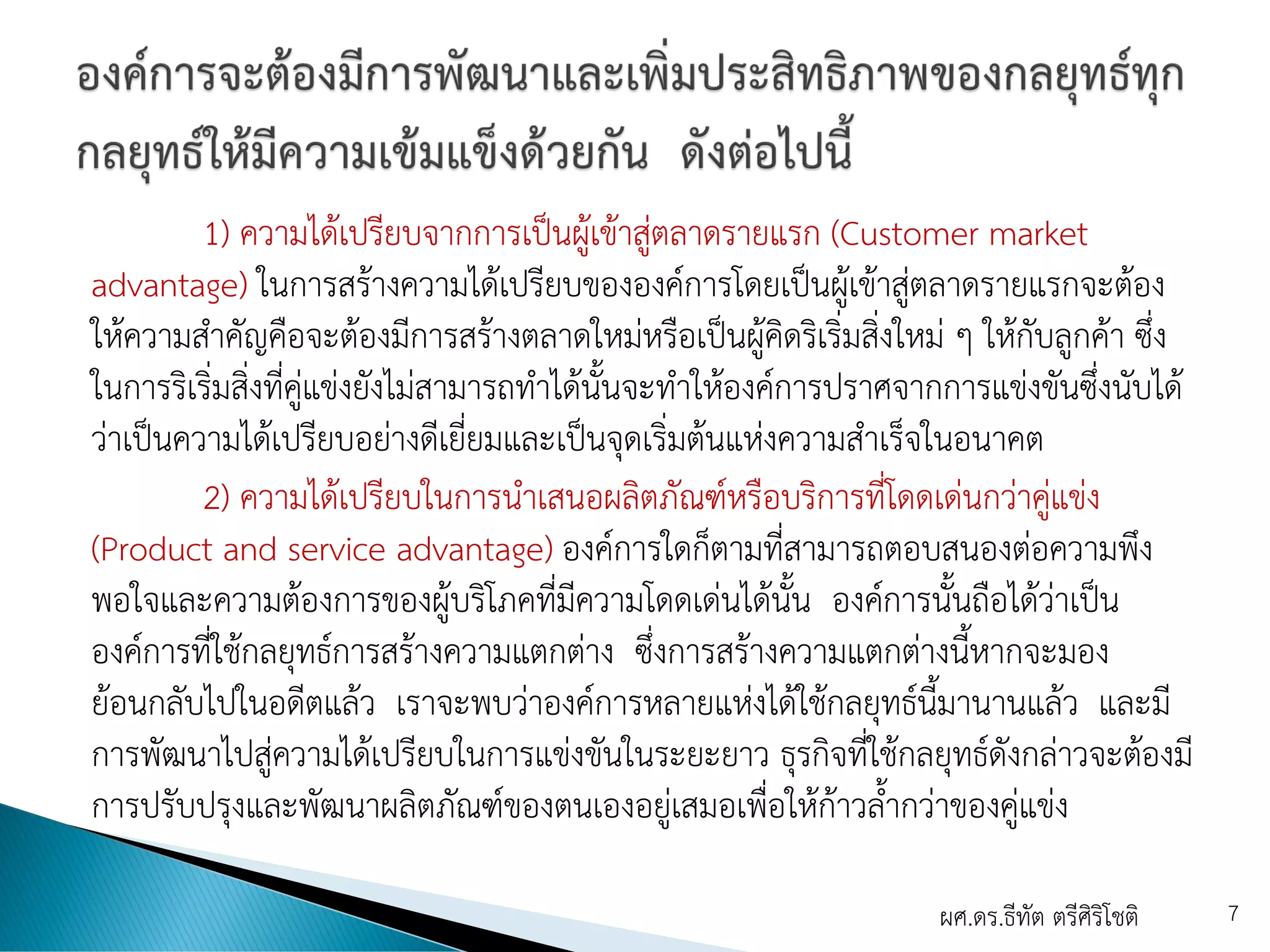 1) ความได้เปรียบจากการเป็นผู้เข้าสู่ตลาดรายแรก (Customer market
advantage) ในการสร้างความได้เปรียบขององค์การโดยเป็นผู้เข้าสู่ตลาดรายแรกจะต้อง
ให้ความสาคัญคือจะต้องมีการสร้างตลาดใหม่หรือเป็นผู้คิดริเริ่มสิ่งใหม่ ๆ ให้กับลูกค้า ซึ่ง
ในการริเริ่มสิ่งที่คู่แข่งยังไม่สามารถทาได้นั้นจะทาให้องค์การปราศจากการแข่งขันซึ่งนับได้
ว่าเป็นความได้เปรียบอย่างดีเยี่ยมและเป็นจุดเริ่มต้นแห่งความสาเร็จในอนาคต
2) ความได้เปรียบในการนาเสนอผลิตภัณฑ์หรือบริการที่โดดเด่นกว่าคู่แข่ง
(Product and service advantage) องค์การใดก็ตามที่สามารถตอบสนองต่อความพึง
พอใจและความต้องการของผู้บริโภคที่มีความโดดเด่นได้นั้น องค์การนั้นถือได้ว่าเป็น
องค์การที่ใช้กลยุทธ์การสร้างความแตกต่าง ซึ่งการสร้างความแตกต่างนี้หากจะมอง
ย้อนกลับไปในอดีตแล้ว เราจะพบว่าองค์การหลายแห่งได้ใช้กลยุทธ์นี้มานานแล้ว และมี
การพัฒนาไปสู่ความได้เปรียบในการแข่งขันในระยะยาว ธุรกิจที่ใช้กลยุทธ์ดังกล่าวจะต้องมี
การปรับปรุงและพัฒนาผลิตภัณฑ์ของตนเองอยู่เสมอเพื่อให้ก้าวล้ากว่าของคู่แข่ง
ผศ.ดร.ธีทัต ตรีศิริโชติ 7
 