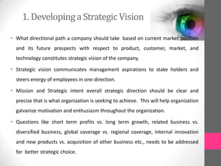 1. Developinga Strategic Vision
• What directional path a company should take based on current market position
and its future prospects with respect to product, customer, market, and
technology constitutes strategic vision of the company.
• Strategic vision communicates management aspirations to stake holders and
steers energy of employees in one direction.
• Mission and Strategic intent overall strategic direction should be clear and
precise that is what organization is seeking to achieve. This will help organization
galvanize motivation and enthusiasm throughout the organization.
• Questions like short term profits vs. long term growth, related business vs.
diversified business, global coverage vs. regional coverage, internal innovation
and new products vs. acquisition of other business etc., needs to be addressed
for better strategic choice.
 