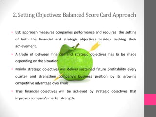 2.SettingObjectives:BalancedScoreCardApproach
• BSC approach measures companies performance and requires the setting
of both the financial and strategic objectives besides tracking their
achievement.
• A trade of between financial and strategic objectives has to be made
depending on the situation.
• Mainly strategic objectives will deliver sustained future profitability every
quarter and strengthen company’s business position by its growing
competitive advantage over rivals.
• Thus financial objectives will be achieved by strategic objectives that
improves company’s market strength.
 