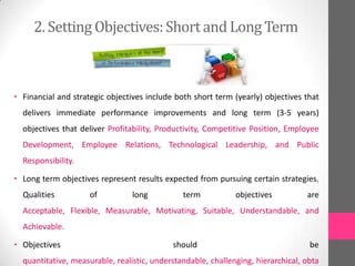 2. Setting Objectives:Short and Long Term
• Financial and strategic objectives include both short term (yearly) objectives that
delivers immediate performance improvements and long term (3-5 years)
objectives that deliver Profitability, Productivity, Competitive Position, Employee
Development, Employee Relations, Technological Leadership, and Public
Responsibility.
• Long term objectives represent results expected from pursuing certain strategies.
Qualities of long term objectives are
Acceptable, Flexible, Measurable, Motivating, Suitable, Understandable, and
Achievable.
• Objectives should be
quantitative, measurable, realistic, understandable, challenging, hierarchical, obta
 