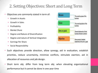 2. Setting Objectives:Short and Long Term
• Objectives are commonly stated in term of:
• Growth in Assets
• Growth in Sales
• Profitability
• Market Share
• Degree and Nature of Diversification
• Degree and nature of Vertical Integration
• Earnings Per Share
• Social Responsibility
• Such objectives provide direction, allow synergy, aid in evaluation, establish
priorities, reduce uncertainty, minimize conflicts, stimulate exertion, aid in
allocation of resources and job design.
• Short term obj. differ from long term obj. when elevating organizational
performance but it cannot be done in one year time
 