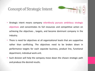Conceptof Strategic Intent
• Strategic intent means company relentlessly pursues ambitious strategic
objectives and concentrates its full resources and competitive action on
achieving the objectives , targets, and become dominant company in the
industry.
• There is need for objectives at all organizational levels that are supportive
rather than conflicting. The objectives need to be broken down in
performance targets for each separate business, product line, functional
department, individual work unit.
• Such division will help the company move down the chosen strategic path
and produce the desired results.
 