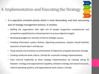 4. Implementationand Executingthe Strategy
• It is operation oriented activity which is most demanding, and time consuming
part of strategy management process. It involves:
• Staffing the organization with right mix of people (supportive competencies and
competitive capabilities) by motivating them to pursue objective targets.
• Developing budgets for activities critical to strategic success.
• Installing Information system, Policies, Operating procedures, Systems should facilitate
execution of work day in and day out.
• Tying rewards and incentives to achievement of objectives and good execution strategy.
• Creating conducive work culture / climate for successful strategy implementation.
• Exert internal leadership to drive strategy implementation by creating strong fit
between strategy and organizational capability, between strategy and reward structure,
internal operating systems, and organizational work culture / climate.
 