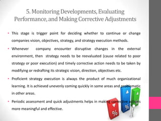5.MonitoringDevelopments,Evaluating
Performance,andMakingCorrectiveAdjustments
• This stage is trigger point for deciding whether to continue or change
companies vision, objectives, strategy, and strategy execution methods.
• Whenever company encounter disruptive changes in the external
environment, then strategy needs to be reevaluated (cause related to poor
strategy or poor execution) and timely corrective action needs to be taken by
modifying or redrafting its strategic vision, direction, objectives etc.
• Proficient strategy execution is always the product of much organizational
learning. It is achieved unevenly coming quickly in some areas and problematic
in other areas.
• Periodic assessment and quick adjustments helps in making corrective actions
more meaningful and effective.
 