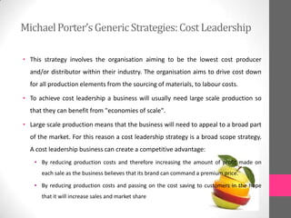 • This strategy involves the organisation aiming to be the lowest cost producer
and/or distributor within their industry. The organisation aims to drive cost down
for all production elements from the sourcing of materials, to labour costs.
• To achieve cost leadership a business will usually need large scale production so
that they can benefit from "economies of scale".
• Large scale production means that the business will need to appeal to a broad part
of the market. For this reason a cost leadership strategy is a broad scope strategy.
A cost leadership business can create a competitive advantage:
• By reducing production costs and therefore increasing the amount of profit made on
each sale as the business believes that its brand can command a premium price.
• By reducing production costs and passing on the cost saving to customers in the hope
that it will increase sales and market share
MichaelPorter’sGenericStrategies:CostLeadership
 