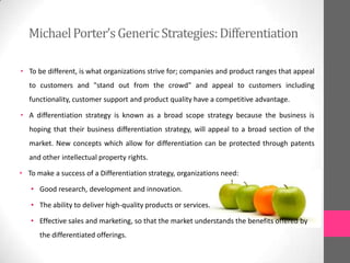 • To be different, is what organizations strive for; companies and product ranges that appeal
to customers and "stand out from the crowd" and appeal to customers including
functionality, customer support and product quality have a competitive advantage.
• A differentiation strategy is known as a broad scope strategy because the business is
hoping that their business differentiation strategy, will appeal to a broad section of the
market. New concepts which allow for differentiation can be protected through patents
and other intellectual property rights.
• To make a success of a Differentiation strategy, organizations need:
• Good research, development and innovation.
• The ability to deliver high-quality products or services.
• Effective sales and marketing, so that the market understands the benefits offered by
the differentiated offerings.
MichaelPorter’sGenericStrategies:Differentiation
 