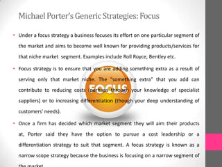 • Under a focus strategy a business focuses its effort on one particular segment of
the market and aims to become well known for providing products/services for
that niche market segment. Examples include Roll Royce, Bentley etc.
• Focus strategy is to ensure that you are adding something extra as a result of
serving only that market niche. The "something extra" that you add can
contribute to reducing costs (perhaps through your knowledge of specialist
suppliers) or to increasing differentiation (though your deep understanding of
customers' needs).
• Once a firm has decided which market segment they will aim their products
at, Porter said they have the option to pursue a cost leadership or a
differentiation strategy to suit that segment. A focus strategy is known as a
narrow scope strategy because the business is focusing on a narrow segment of
MichaelPorter’sGenericStrategies:Focus
 