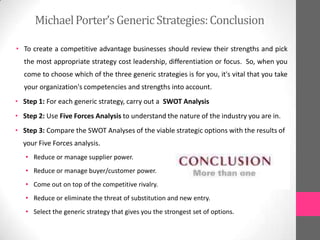 • To create a competitive advantage businesses should review their strengths and pick
the most appropriate strategy cost leadership, differentiation or focus. So, when you
come to choose which of the three generic strategies is for you, it's vital that you take
your organization's competencies and strengths into account.
• Step 1: For each generic strategy, carry out a SWOT Analysis
• Step 2: Use Five Forces Analysis to understand the nature of the industry you are in.
• Step 3: Compare the SWOT Analyses of the viable strategic options with the results of
your Five Forces analysis.
• Reduce or manage supplier power.
• Reduce or manage buyer/customer power.
• Come out on top of the competitive rivalry.
• Reduce or eliminate the threat of substitution and new entry.
• Select the generic strategy that gives you the strongest set of options.
MichaelPorter’sGenericStrategies:Conclusion
 