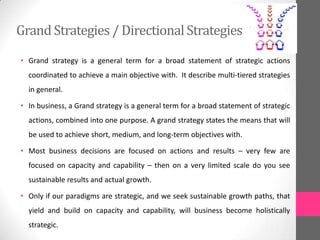 GrandStrategies / DirectionalStrategies
• Grand strategy is a general term for a broad statement of strategic actions
coordinated to achieve a main objective with. It describe multi-tiered strategies
in general.
• In business, a Grand strategy is a general term for a broad statement of strategic
actions, combined into one purpose. A grand strategy states the means that will
be used to achieve short, medium, and long-term objectives with.
• Most business decisions are focused on actions and results – very few are
focused on capacity and capability – then on a very limited scale do you see
sustainable results and actual growth.
• Only if our paradigms are strategic, and we seek sustainable growth paths, that
yield and build on capacity and capability, will business become holistically
strategic.
 