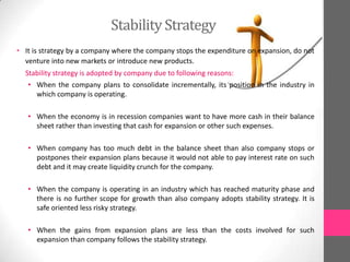 Stability Strategy
• It is strategy by a company where the company stops the expenditure on expansion, do not
venture into new markets or introduce new products.
Stability strategy is adopted by company due to following reasons:
• When the company plans to consolidate incrementally, its position in the industry in
which company is operating.
• When the economy is in recession companies want to have more cash in their balance
sheet rather than investing that cash for expansion or other such expenses.
• When company has too much debt in the balance sheet than also company stops or
postpones their expansion plans because it would not able to pay interest rate on such
debt and it may create liquidity crunch for the company.
• When the company is operating in an industry which has reached maturity phase and
there is no further scope for growth than also company adopts stability strategy. It is
safe oriented less risky strategy.
• When the gains from expansion plans are less than the costs involved for such
expansion than company follows the stability strategy.
 