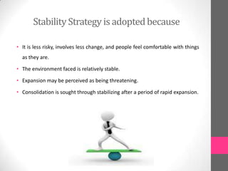 Stability Strategy is adoptedbecause
• It is less risky, involves less change, and people feel comfortable with things
as they are.
• The environment faced is relatively stable.
• Expansion may be perceived as being threatening.
• Consolidation is sought through stabilizing after a period of rapid expansion.
 