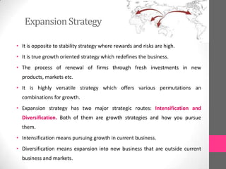 ExpansionStrategy
• It is opposite to stability strategy where rewards and risks are high.
• It is true growth oriented strategy which redefines the business.
• The process of renewal of firms through fresh investments in new
products, markets etc.
• It is highly versatile strategy which offers various permutations an
combinations for growth.
• Expansion strategy has two major strategic routes: Intensification and
Diversification. Both of them are growth strategies and how you pursue
them.
• Intensification means pursuing growth in current business.
• Diversification means expansion into new business that are outside current
business and markets.
 