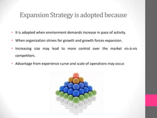 ExpansionStrategy is adoptedbecause
• It is adopted when environment demands increase in pace of activity.
• When organization strives for growth and growth forces expansion.
• Increasing size may lead to more control over the market vis-à-vis
competitors.
• Advantage from experience curve and scale of operations may occur.
 