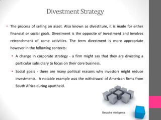DivestmentStrategy
• The process of selling an asset. Also known as divestiture, it is made for either
financial or social goals. Divestment is the opposite of investment and involves
retrenchment of some activities. The term divestment is more appropriate
however in the following contexts:
• A change in corporate strategy - a firm might say that they are divesting a
particular subsidiary to focus on their core business.
• Social goals - there are many political reasons why investors might reduce
investments. A notable example was the withdrawal of American firms from
South Africa during apartheid.
 