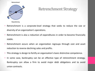 RetrenchmentStrategy
• Retrenchment is a corporate-level strategy that seeks to reduce the size or
diversity of an organization's operations.
• Retrenchment is also a reduction of expenditures in order to become financially
stable.
• Retrenchment occurs when an organization regroups through cost and asset
reduction to reverse declining sales and profits.
• This strategy is design to fortify an organization's basic distinctive competence.
• In some case, bankruptcy can be an effective type of retrenchment strategy.
Bankruptcy can allow a firm to avoid major debt obligations and to avoid
union contracts.
 