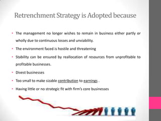RetrenchmentStrategy is Adoptedbecause
• The management no longer wishes to remain in business either partly or
wholly due to continuous losses and unviability.
• The environment faced is hostile and threatening
• Stability can be ensured by reallocation of resources from unprofitable to
profitable businesses.
• Divest businesses
• Too small to make sizable contribution to earnings .
• Having little or no strategic fit with firm’s core businesses
 