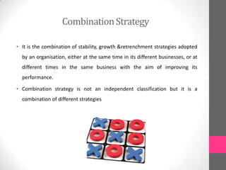 CombinationStrategy
• It is the combination of stability, growth &retrenchment strategies adopted
by an organisation, either at the same time in its different businesses, or at
different times in the same business with the aim of improving its
performance.
• Combination strategy is not an independent classification but it is a
combination of different strategies
 
