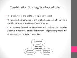 CombinationStrategy is adoptedwhen
• The organization is large and faces complex environment
• The organization is composed of different businesses, each of which lies in
the different industry requiring a different response.
• It is commonly followed by organizations with multiple unit diversified
product & National or Global market in which a single strategy does not fit
all businesses at a particular point of time.
 