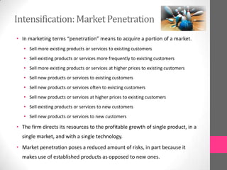 Intensification:Market Penetration
• In marketing terms “penetration” means to acquire a portion of a market.
• Sell more existing products or services to existing customers
• Sell existing products or services more frequently to existing customers
• Sell more existing products or services at higher prices to existing customers
• Sell new products or services to existing customers
• Sell new products or services often to existing customers
• Sell new products or services at higher prices to existing customers
• Sell existing products or services to new customers
• Sell new products or services to new customers
• The firm directs its resources to the profitable growth of single product, in a
single market, and with a single technology.
• Market penetration poses a reduced amount of risks, in part because it
makes use of established products as opposed to new ones.
 