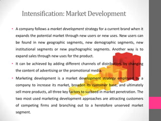 Intensification:Market Development
• A company follows a market development strategy for a current brand when it
expands the potential market through new users or new uses. New users can
be found in new geographic segments, new demographic segments, new
institutional segments or new psychographic segments. Another way is to
expand sales through new uses for the product.
• It can be achieved by adding different channels of distribution, by changing
the content of advertising or the promotional media.
• Marketing development is a market development strategy employed by a
company to increase its market, broaden its customer base, and ultimately
sell more products, all three key factors to succeed in market penetration. The
two most used marketing development approaches are attracting customers
of competing firms and branching out to a heretofore unserved market
segment.
 