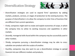 DiversificationStrategy
• Diversification strategies are used to expand firms' operations by adding
markets, products, services, or stages of production to the existing business. The
purpose of diversification is to allow the company to enter lines of business that
are different from current operations.
• Firstly, companies might wish to create and exploit economies of scope, in which
the company tries to utilize its exciting resources and capabilities in other
markets.
• Secondly, managerial skills found within the company may be successfully used in
other markets.
• Thirdly, companies pursuing a diversification strategy may be able to cross-
subsidize one product with the surplus of another.
• Fourthly, companies may also want to use a diversification strategy to spread
financial risk over different markets and products,
 