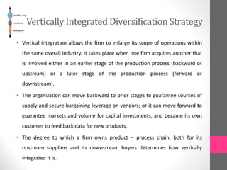 Vertically IntegratedDiversificationStrategy
• Vertical integration allows the firm to enlarge its scope of operations within
the same overall industry. It takes place when one firm acquires another that
is involved either in an earlier stage of the production process (backward or
upstream) or a later stage of the production process (forward or
downstream).
• The organization can move backward to prior stages to guarantee sources of
supply and secure bargaining leverage on vendors; or it can move forward to
guarantee markets and volume for capital investments, and became its own
customer to feed back data for new products.
• The degree to which a firm owns product – process chain, both for its
upstream suppliers and its downstream buyers determines how vertically
integrated it is.
 
