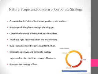 Nature,Scope,andConcernofCorporateStrategy
• Concerned with choice of businesses, products, and markets.
• It is design of filling firms strategic planning gap.
• Concerned by choice of firms product and markets.
• To achieve right fit between firm and environment.
• Build relative competitive advantage for the firm.
• Corporate objectives and Corporate strategy
together describes the firms concept of business.
• It is objective strategy of firm.
 