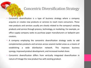 ConcentricDiversificationStrategy
• Concentric diversification is a type of business strategy where a company
acquires or creates new products or services to reach more consumers. These
new products and services usually are closely related to the company's existing
products and service through process, technology, or marketing. For example, an
office supply company seeks to purchase paper manufacturers or ballpoint pen
creators.
• A company employing the concentric diversification strategy seeks to add
complementary products and services across several market areas as a means of
establishing a wide distribution network. This improves business
synergy, improved product development, and increased market share.
• Concentric diversification differs from vertically integrated diversification in
nature of linkage the new product has with existing product.
 
