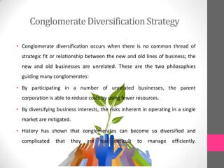 ConglomerateDiversificationStrategy
• Conglomerate diversification occurs when there is no common thread of
strategic fit or relationship between the new and old lines of business; the
new and old businesses are unrelated. These are the two philosophies
guiding many conglomerates:
• By participating in a number of unrelated businesses, the parent
corporation is able to reduce costs by using fewer resources.
• By diversifying business interests, the risks inherent in operating in a single
market are mitigated.
• History has shown that conglomerates can become so diversified and
complicated that they are too difficult to manage efficiently.
 