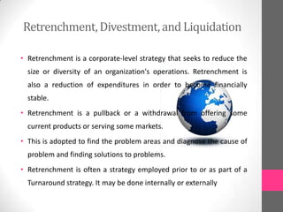 Retrenchment,Divestment,and Liquidation
• Retrenchment is a corporate-level strategy that seeks to reduce the
size or diversity of an organization's operations. Retrenchment is
also a reduction of expenditures in order to become financially
stable.
• Retrenchment is a pullback or a withdrawal from offering some
current products or serving some markets.
• This is adopted to find the problem areas and diagnose the cause of
problem and finding solutions to problems.
• Retrenchment is often a strategy employed prior to or as part of a
Turnaround strategy. It may be done internally or externally
 