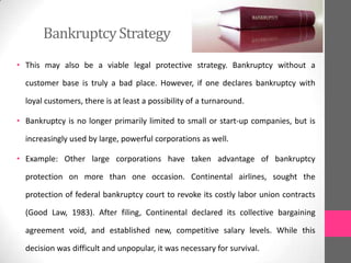 BankruptcyStrategy
• This may also be a viable legal protective strategy. Bankruptcy without a
customer base is truly a bad place. However, if one declares bankruptcy with
loyal customers, there is at least a possibility of a turnaround.
• Bankruptcy is no longer primarily limited to small or start-up companies, but is
increasingly used by large, powerful corporations as well.
• Example: Other large corporations have taken advantage of bankruptcy
protection on more than one occasion. Continental airlines, sought the
protection of federal bankruptcy court to revoke its costly labor union contracts
(Good Law, 1983). After filing, Continental declared its collective bargaining
agreement void, and established new, competitive salary levels. While this
decision was difficult and unpopular, it was necessary for survival.
 