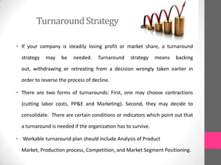 TurnaroundStrategy
• If your company is steadily losing profit or market share, a turnaround
strategy may be needed. Turnaround strategy means backing
out, withdrawing or retreating from a decision wrongly taken earlier in
order to reverse the process of decline.
• There are two forms of turnarounds: First, one may choose contractions
(cutting labor costs, PP&E and Marketing). Second, they may decide to
consolidate. There are certain conditions or indicators which point out that
a turnaround is needed if the organization has to survive.
• Workable turnaround plan should include Analysis of Product
Market, Production process, Competition, and Market Segment Positioning.
 
