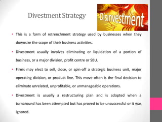 DivestmentStrategy
• This is a form of retrenchment strategy used by businesses when they
downsize the scope of their business activities.
• Divestment usually involves eliminating or liquidation of a portion of
business, or a major division, profit centre or SBU.
• Firms may elect to sell, close, or spin-off a strategic business unit, major
operating division, or product line. This move often is the final decision to
eliminate unrelated, unprofitable, or unmanageable operations.
• Divestment is usually a restructuring plan and is adopted when a
turnaround has been attempted but has proved to be unsuccessful or it was
ignored.
 