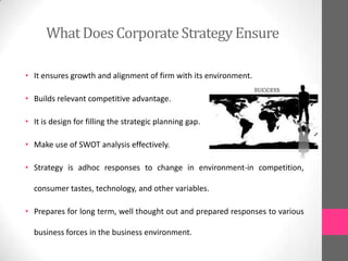 WhatDoesCorporateStrategy Ensure
• It ensures growth and alignment of firm with its environment.
• Builds relevant competitive advantage.
• It is design for filling the strategic planning gap.
• Make use of SWOT analysis effectively.
• Strategy is adhoc responses to change in environment-in competition,
consumer tastes, technology, and other variables.
• Prepares for long term, well thought out and prepared responses to various
business forces in the business environment.
 