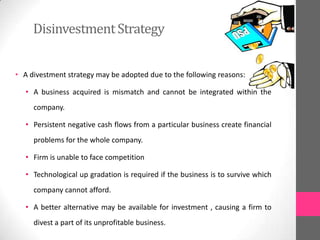 DisinvestmentStrategy
• A divestment strategy may be adopted due to the following reasons:
• A business acquired is mismatch and cannot be integrated within the
company.
• Persistent negative cash flows from a particular business create financial
problems for the whole company.
• Firm is unable to face competition
• Technological up gradation is required if the business is to survive which
company cannot afford.
• A better alternative may be available for investment , causing a firm to
divest a part of its unprofitable business.
 