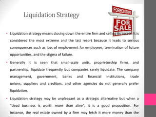 LiquidationStrategy
• Liquidation strategy means closing down the entire firm and selling its assets. It is
considered the most extreme and the last resort because it leads to serious
consequences such as loss of employment for employees, termination of future
opportunities, and the stigma of failure.
• Generally it is seen that small-scale units, proprietorship firms, and
partnership, liquidate frequently but companies rarely liquidate. The company
management, government, banks and financial institutions, trade
unions, suppliers and creditors, and other agencies do not generally prefer
liquidation.
• Liquidation strategy may be unpleasant as a strategic alternative but when a
"dead business is worth more than alive", it is a good proposition. For
instance, the real estate owned by a firm may fetch it more money than the
 