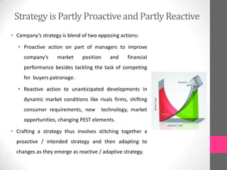 Strategy is Partly Proactiveand Partly Reactive
• Company’s strategy is blend of two opposing actions:
• Proactive action on part of managers to improve
company’s market position and financial
performance besides tackling the task of competing
for buyers patronage.
• Reactive action to unanticipated developments in
dynamic market conditions like rivals firms, shifting
consumer requirements, new technology, market
opportunities, changing PEST elements.
• Crafting a strategy thus involves stitching together a
proactive / intended strategy and then adapting to
changes as they emerge as reactive / adaptive strategy.
 